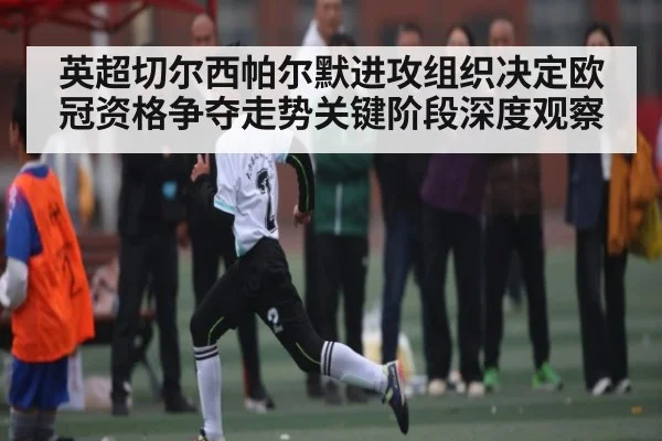 英超切尔西帕尔默进攻组织决定欧冠资格争夺走势关键阶段深度观察